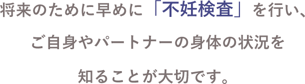 将来のために早めに「不妊検査」を行い、ご自身やパートナーの身体の状況を知ることが大切です。